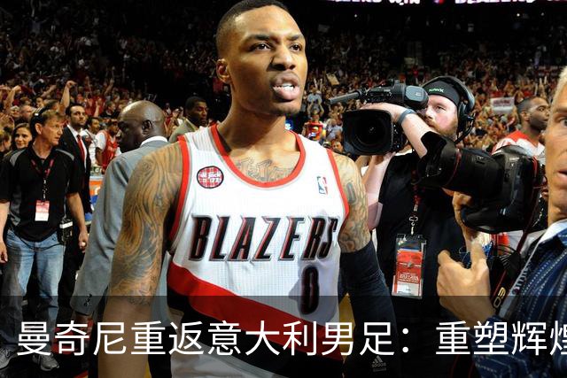 曼奇尼重返意大利男足：重塑辉煌的四年计划与挑战